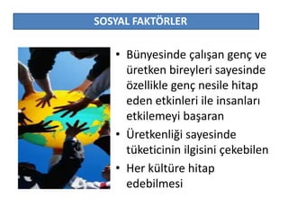 SOSYAL FAKTÖRLER 
• Bünyesinde çalışan genç ve 
üretken bireyleri sayesinde 
özellikle genç nesile hitap 
eden etkinleri ile insanları 
etkilemeyi başaran 
• Üretkenliği sayesinde 
tüketicinin ilgisini çekebilen 
• Her kültüre hitap 
edebilmesi 
 