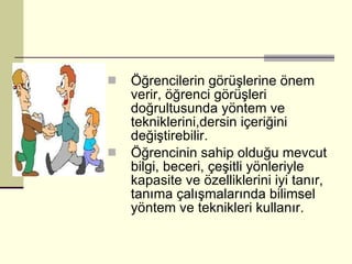 Öğrencilerin görüşlerine önem verir, öğrenci görüşleri doğrultusunda yöntem ve tekniklerini,dersin içeriğini değiştirebilir. Öğrencinin sahip olduğu mevcut bilgi, beceri, çeşitli yönleriyle kapasite ve özelliklerini iyi tanır, tanıma çalışmalarında bilimsel yöntem ve teknikleri kullanır. 