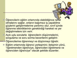 Öğrencilerin eğitim ortamında olabildiğince rahat olmalarını sağlar, onların bağımsız iş yapabilme güçlerini geliştirmelerine yardımcı olur, sınıf içinde öğrenme etkinliklerinin gerektirdiği hareket ve yer değiştirmelere izin verir. Açık uçlu sorularla  öğrencilerin düşünmelerini, sorgulama ve soru sorma becerilerini geliştirir. Öğrencilerine öğrenmeyi ve düşünmeyi öğretir. Eğitim ortamında öğrenci yerleşimini; iletişimin yönü, “öğretmenden öğrenciye, öğrenciden öğretmene ve öğrenciden öğrenciye” olacak şekilde düzenler. 