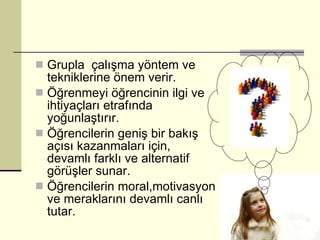 Grupla  çalışma yöntem ve tekniklerine önem verir. Öğrenmeyi öğrencinin ilgi ve ihtiyaçları etrafında yoğunlaştırır. Öğrencilerin geniş bir bakış açısı kazanmaları için, devamlı farklı ve alternatif görüşler sunar. Öğrencilerin moral,motivasyon ve meraklarını devamlı canlı tutar. 