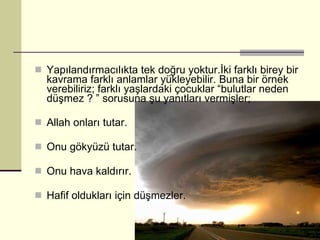 Yapılandırmacılıkta tek doğru yoktur.İki farklı birey bir kavrama farklı anlamlar yükleyebilir. Buna bir örnek verebiliriz; farklı yaşlardaki çocuklar “bulutlar neden düşmez ? ” sorusuna şu yanıtları vermişler; Allah onları tutar. Onu gökyüzü tutar. Onu hava kaldırır. Hafif oldukları için düşmezler. 