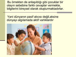 Bu örnekten de anlaşıldığı gibi çocuklar bir olayın sebebine farklı cevaplar vermekte, bilgilerini bireysel olarak oluşturmaktadırlar. Yani dünyanın pasif alıcısı değil,aksine dünyayı algılamada aktif varlıklardır  