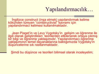 Yapılandırmacılık… İngilizce construct (inşa etmek) yapılandırmak kelime kökünden türeyen “contstructivist” kavramı için yapılandırmacı kelimesi kullanılmaktadır. Jean Piaget’in ve Levy Vygotsky’in  gelişim ve öğrenme ile ilgili olarak geliştirdikleri  teorilerden etkilenerek ortaya çıkmış bir bilgi ve öğrenme yaklaşımıdır. Yapılandırmacı öğrenme yaklaşımının temel dayanaklarına baktığımızda Vygotsky'in düşüncelerine sık rastlanmaktadır. Şimdi bu düşünce ve teorileri bilimsel olarak inceleyelim; 
