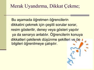 Merak Uyandırma, Dikkat Çekme; Bu aşamada öğretmen öğrencilerin  dikkatini çekmek için çeşitli sorular sorar,  resim gösterilir, deney veya gösteri yapılır ya da senaryo anlatılır. Öğrencilerin konuya  dikkatleri çekilerek düşünme şekilleri ve ön bilgileri öğrenilmeye çalışılır.  