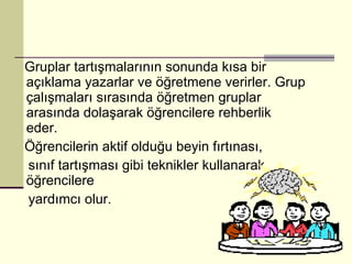 Gruplar tartışmalarının sonunda kısa bir açıklama yazarlar ve öğretmene verirler. Grup çalışmaları sırasında öğretmen gruplar arasında dolaşarak öğrencilere rehberlik eder.  Öğrencilerin aktif olduğu beyin fırtınası, sınıf tartışması gibi teknikler kullanarak öğrencilere yardımcı olur. 
