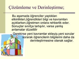 Çözümleme ve Derinleştirme; Bu aşamada öğrenciler yaptıkları etkinlikleri,öğrendikleri bilgi ve kavramları açıklarken,öğretmen onlara rehberlik eder. Sonuçlar sınıfça tartışılır, varsa yanlış anlamalar düzeltilir  Gerekirse yeni kavramlar ekleyip,yeni sorular sorarak öğrencilerin bilgilerini daha da derinleştirmesine olanak sağlar.  