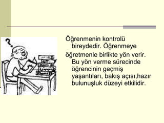 Öğrenmenin kontrolü bireydedir. Öğrenmeye öğretmenle birlikte yön verir. Bu yön verme sürecinde öğrencinin geçmiş yaşantıları, bakış açısı,hazır bulunuşluk düzeyi etkilidir. 