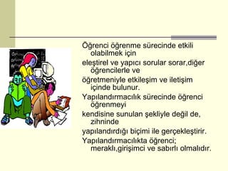 Öğrenci öğrenme sürecinde etkili olabilmek için eleştirel ve yapıcı sorular sorar,diğer öğrencilerle ve öğretmeniyle etkileşim ve iletişim içinde bulunur. Yapılandırmacılık sürecinde öğrenci öğrenmeyi kendisine sunulan şekliyle değil de, zihninde yapılandırdığı biçimi ile gerçekleştirir. Yapılandırmacılıkta öğrenci; meraklı,girişimci ve sabırlı olmalıdır. 