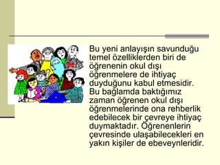 Bu yeni anlayışın savunduğu temel özelliklerden biri de öğrenenin okul dışı öğrenmelere de ihtiyaç duyduğunu kabul etmesidir. Bu bağlamda baktığımız zaman öğrenen okul dışı öğrenmelerinde ona rehberlik edebilecek bir çevreye ihtiyaç duymaktadır. Öğrenenlerin çevresinde ulaşabilecekleri en yakın kişiler de ebeveynleridir.  