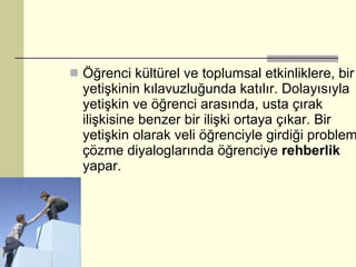 Öğrenci kültürel ve toplumsal etkinliklere, bir yetişkinin kılavuzluğunda katılır. Dolayısıyla yetişkin ve öğrenci arasında, usta çırak ilişkisine benzer bir ilişki ortaya çıkar. Bir yetişkin olarak veli öğrenciyle girdiği problem çözme diyaloglarında öğrenciye  rehberlik  yapar.  