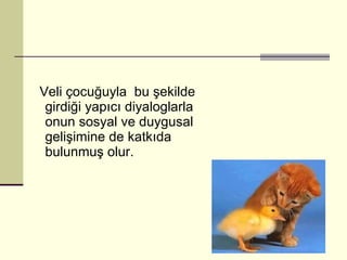 Veli çocuğuyla  bu şekilde girdiği yapıcı diyaloglarla onun sosyal ve duygusal gelişimine de katkıda bulunmuş olur.  