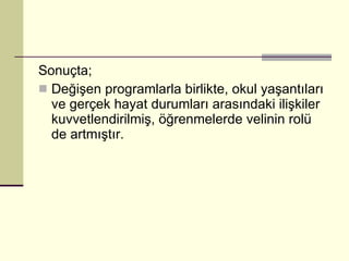 Sonuçta; Değişen programlarla birlikte, okul yaşantıları ve gerçek hayat durumları arasındaki ilişkiler kuvvetlendirilmiş, öğrenmelerde velinin rolü de artmıştır. 