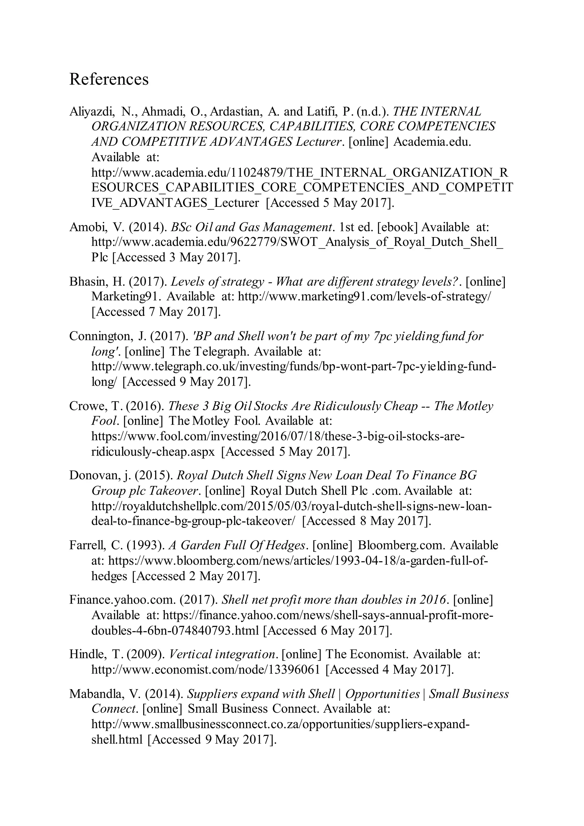 References
Aliyazdi, N., Ahmadi, O., Ardastian, A. and Latifi, P. (n.d.). THE INTERNAL
ORGANIZATION RESOURCES, CAPABILITIES, CORE COMPETENCIES
AND COMPETITIVE ADVANTAGES Lecturer. [online] Academia.edu.
Available at:
http://www.academia.edu/11024879/THE_INTERNAL_ORGANIZATION_R
ESOURCES_CAPABILITIES_CORE_COMPETENCIES_AND_COMPETIT
IVE_ADVANTAGES_Lecturer [Accessed 5 May 2017].
Amobi, V. (2014). BSc Oil and Gas Management. 1st ed. [ebook] Available at:
http://www.academia.edu/9622779/SWOT_Analysis_of_Royal_Dutch_Shell_
Plc [Accessed 3 May 2017].
Bhasin, H. (2017). Levels of strategy - What are different strategy levels?. [online]
Marketing91. Available at: http://www.marketing91.com/levels-of-strategy/
[Accessed 7 May 2017].
Connington, J. (2017). 'BP and Shell won't be part of my 7pc yielding fund for
long'. [online] The Telegraph. Available at:
http://www.telegraph.co.uk/investing/funds/bp-wont-part-7pc-yielding-fund-
long/ [Accessed 9 May 2017].
Crowe, T. (2016). These 3 Big Oil Stocks Are Ridiculously Cheap -- The Motley
Fool. [online] The Motley Fool. Available at:
https://www.fool.com/investing/2016/07/18/these-3-big-oil-stocks-are-
ridiculously-cheap.aspx [Accessed 5 May 2017].
Donovan, j. (2015). Royal Dutch Shell Signs New Loan Deal To Finance BG
Group plc Takeover. [online] Royal Dutch Shell Plc .com. Available at:
http://royaldutchshellplc.com/2015/05/03/royal-dutch-shell-signs-new-loan-
deal-to-finance-bg-group-plc-takeover/ [Accessed 8 May 2017].
Farrell, C. (1993). A Garden Full Of Hedges. [online] Bloomberg.com. Available
at: https://www.bloomberg.com/news/articles/1993-04-18/a-garden-full-of-
hedges [Accessed 2 May 2017].
Finance.yahoo.com. (2017). Shell net profit more than doubles in 2016. [online]
Available at: https://finance.yahoo.com/news/shell-says-annual-profit-more-
doubles-4-6bn-074840793.html [Accessed 6 May 2017].
Hindle, T. (2009). Vertical integration. [online] The Economist. Available at:
http://www.economist.com/node/13396061 [Accessed 4 May 2017].
Mabandla, V. (2014). Suppliers expand with Shell | Opportunities | Small Business
Connect. [online] Small Business Connect. Available at:
http://www.smallbusinessconnect.co.za/opportunities/suppliers-expand-
shell.html [Accessed 9 May 2017].
 
