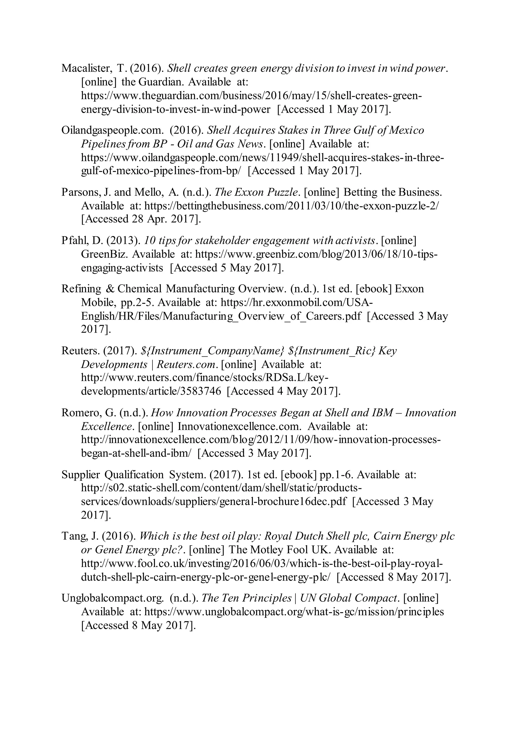 Macalister, T. (2016). Shell creates green energy division to invest in wind power.
[online] the Guardian. Available at:
https://www.theguardian.com/business/2016/may/15/shell-creates-green-
energy-division-to-invest-in-wind-power [Accessed 1 May 2017].
Oilandgaspeople.com. (2016). Shell Acquires Stakes in Three Gulf of Mexico
Pipelines from BP - Oil and Gas News. [online] Available at:
https://www.oilandgaspeople.com/news/11949/shell-acquires-stakes-in-three-
gulf-of-mexico-pipelines-from-bp/ [Accessed 1 May 2017].
Parsons, J. and Mello, A. (n.d.). The Exxon Puzzle. [online] Betting the Business.
Available at: https://bettingthebusiness.com/2011/03/10/the-exxon-puzzle-2/
[Accessed 28 Apr. 2017].
Pfahl, D. (2013). 10 tips for stakeholder engagement with activists. [online]
GreenBiz. Available at: https://www.greenbiz.com/blog/2013/06/18/10-tips-
engaging-activists [Accessed 5 May 2017].
Refining & Chemical Manufacturing Overview. (n.d.). 1st ed. [ebook] Exxon
Mobile, pp.2-5. Available at: https://hr.exxonmobil.com/USA-
English/HR/Files/Manufacturing_Overview_of_Careers.pdf [Accessed 3 May
2017].
Reuters. (2017). ${Instrument_CompanyName} ${Instrument_Ric} Key
Developments | Reuters.com. [online] Available at:
http://www.reuters.com/finance/stocks/RDSa.L/key-
developments/article/3583746 [Accessed 4 May 2017].
Romero, G. (n.d.). How Innovation Processes Began at Shell and IBM – Innovation
Excellence. [online] Innovationexcellence.com. Available at:
http://innovationexcellence.com/blog/2012/11/09/how-innovation-processes-
began-at-shell-and-ibm/ [Accessed 3 May 2017].
Supplier Qualification System. (2017). 1st ed. [ebook] pp.1-6. Available at:
http://s02.static-shell.com/content/dam/shell/static/products-
services/downloads/suppliers/general-brochure16dec.pdf [Accessed 3 May
2017].
Tang, J. (2016). Which is the best oil play: Royal Dutch Shell plc, Cairn Energy plc
or Genel Energy plc?. [online] The Motley Fool UK. Available at:
http://www.fool.co.uk/investing/2016/06/03/which-is-the-best-oil-play-royal-
dutch-shell-plc-cairn-energy-plc-or-genel-energy-plc/ [Accessed 8 May 2017].
Unglobalcompact.org. (n.d.). The Ten Principles | UN Global Compact. [online]
Available at: https://www.unglobalcompact.org/what-is-gc/mission/principles
[Accessed 8 May 2017].
 
