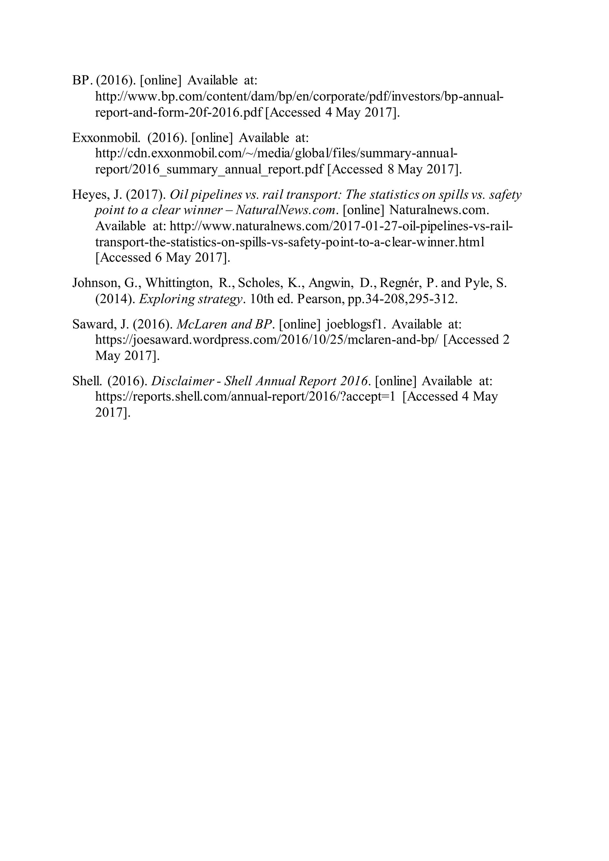 BP. (2016). [online] Available at:
http://www.bp.com/content/dam/bp/en/corporate/pdf/investors/bp-annual-
report-and-form-20f-2016.pdf [Accessed 4 May 2017].
Exxonmobil. (2016). [online] Available at:
http://cdn.exxonmobil.com/~/media/global/files/summary-annual-
report/2016_summary_annual_report.pdf [Accessed 8 May 2017].
Heyes, J. (2017). Oil pipelines vs. rail transport: The statistics on spills vs. safety
point to a clear winner – NaturalNews.com. [online] Naturalnews.com.
Available at: http://www.naturalnews.com/2017-01-27-oil-pipelines-vs-rail-
transport-the-statistics-on-spills-vs-safety-point-to-a-clear-winner.html
[Accessed 6 May 2017].
Johnson, G., Whittington, R., Scholes, K., Angwin, D., Regnér, P. and Pyle, S.
(2014). Exploring strategy. 10th ed. Pearson, pp.34-208,295-312.
Saward, J. (2016). McLaren and BP. [online] joeblogsf1. Available at:
https://joesaward.wordpress.com/2016/10/25/mclaren-and-bp/ [Accessed 2
May 2017].
Shell. (2016). Disclaimer - Shell Annual Report 2016. [online] Available at:
https://reports.shell.com/annual-report/2016/?accept=1 [Accessed 4 May
2017].
 