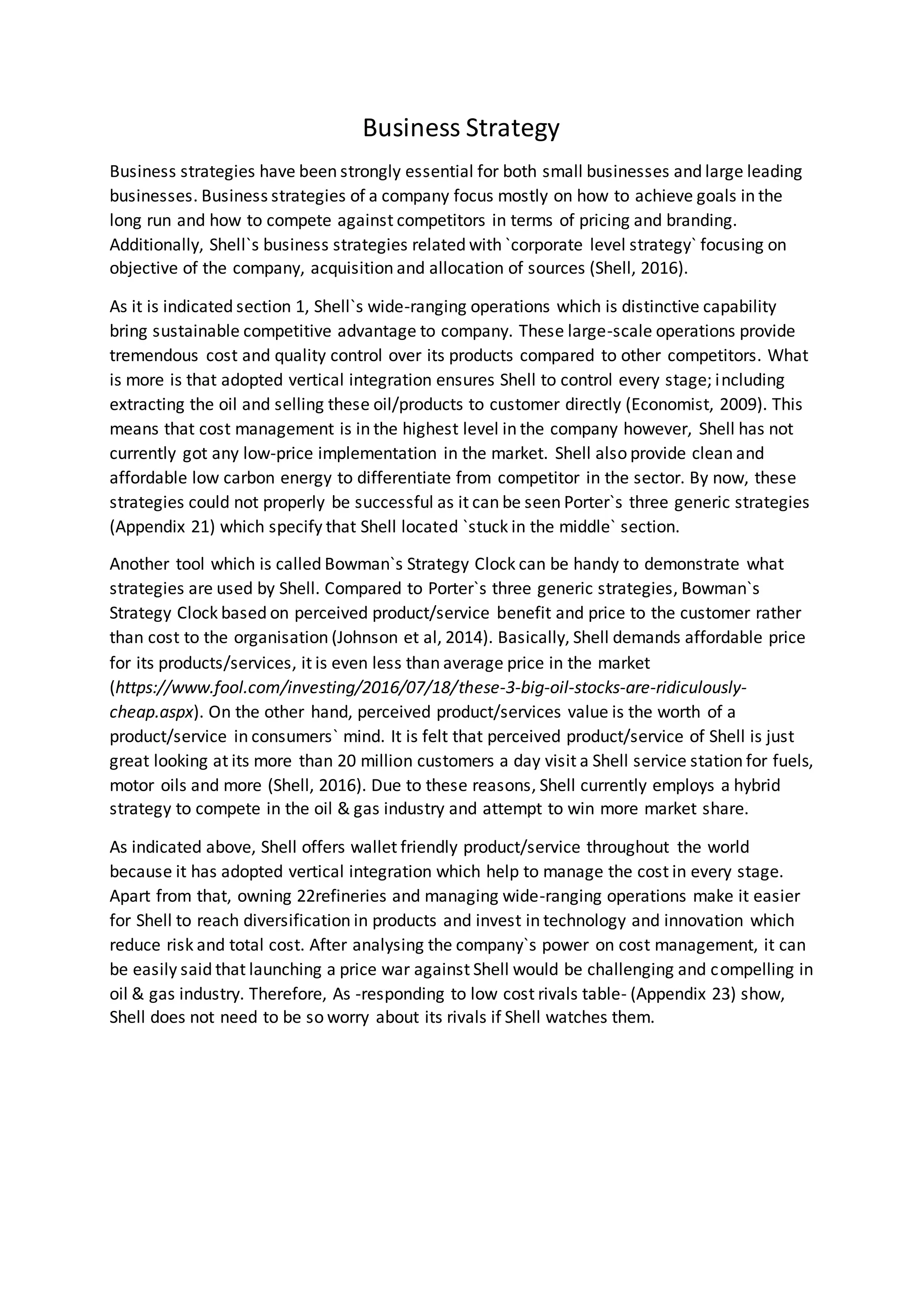 Business Strategy
Business strategies have been strongly essential for both small businesses and large leading
businesses. Business strategies of a company focus mostly on how to achieve goals in the
long run and how to compete against competitors in terms of pricing and branding.
Additionally, Shell`s business strategies related with `corporate level strategy` focusing on
objective of the company, acquisition and allocation of sources (Shell, 2016).
As it is indicated section 1, Shell`s wide-ranging operations which is distinctive capability
bring sustainable competitive advantage to company. These large-scale operations provide
tremendous cost and quality control over its products compared to other competitors. What
is more is that adopted vertical integration ensures Shell to control every stage; including
extracting the oil and selling these oil/products to customer directly (Economist, 2009). This
means that cost management is in the highest level in the company however, Shell has not
currently got any low-price implementation in the market. Shell also provide clean and
affordable low carbon energy to differentiate from competitor in the sector. By now, these
strategies could not properly be successful as it can be seen Porter`s three generic strategies
(Appendix 21) which specify that Shell located `stuck in the middle` section.
Another tool which is called Bowman`s Strategy Clock can be handy to demonstrate what
strategies are used by Shell. Compared to Porter`s three generic strategies, Bowman`s
Strategy Clock based on perceived product/service benefit and price to the customer rather
than cost to the organisation (Johnson et al, 2014). Basically, Shell demands affordable price
for its products/services, it is even less than average price in the market
(https://www.fool.com/investing/2016/07/18/these-3-big-oil-stocks-are-ridiculously-
cheap.aspx). On the other hand, perceived product/services value is the worth of a
product/service in consumers` mind. It is felt that perceived product/service of Shell is just
great looking at its more than 20 million customers a day visit a Shell service station for fuels,
motor oils and more (Shell, 2016). Due to these reasons, Shell currently employs a hybrid
strategy to compete in the oil & gas industry and attempt to win more market share.
As indicated above, Shell offers wallet friendly product/service throughout the world
because it has adopted vertical integration which help to manage the cost in every stage.
Apart from that, owning 22refineries and managing wide-ranging operations make it easier
for Shell to reach diversification in products and invest in technology and innovation which
reduce risk and total cost. After analysing the company`s power on cost management, it can
be easily said that launching a price war against Shell would be challenging and compelling in
oil & gas industry. Therefore, As -responding to low cost rivals table- (Appendix 23) show,
Shell does not need to be so worry about its rivals if Shell watches them.
 