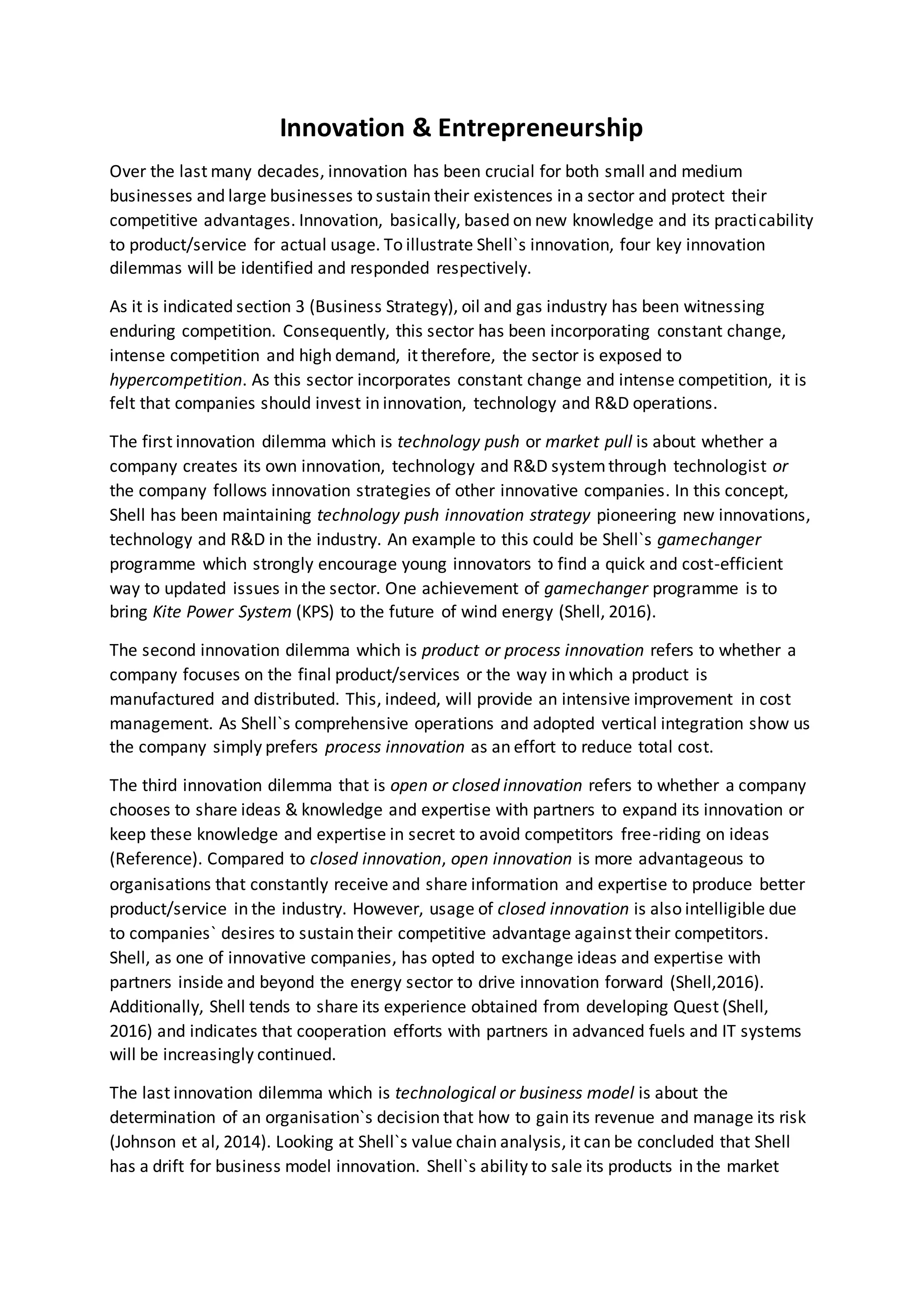Innovation & Entrepreneurship
Over the last many decades, innovation has been crucial for both small and medium
businesses and large businesses to sustain their existences in a sector and protect their
competitive advantages. Innovation, basically, based on new knowledge and its practicability
to product/service for actual usage. To illustrate Shell`s innovation, four key innovation
dilemmas will be identified and responded respectively.
As it is indicated section 3 (Business Strategy), oil and gas industry has been witnessing
enduring competition. Consequently, this sector has been incorporating constant change,
intense competition and high demand, it therefore, the sector is exposed to
hypercompetition. As this sector incorporates constant change and intense competition, it is
felt that companies should invest in innovation, technology and R&D operations.
The first innovation dilemma which is technology push or market pull is about whether a
company creates its own innovation, technology and R&D systemthrough technologist or
the company follows innovation strategies of other innovative companies. In this concept,
Shell has been maintaining technology push innovation strategy pioneering new innovations,
technology and R&D in the industry. An example to this could be Shell`s gamechanger
programme which strongly encourage young innovators to find a quick and cost-efficient
way to updated issues in the sector. One achievement of gamechanger programme is to
bring Kite Power System (KPS) to the future of wind energy (Shell, 2016).
The second innovation dilemma which is product or process innovation refers to whether a
company focuses on the final product/services or the way in which a product is
manufactured and distributed. This, indeed, will provide an intensive improvement in cost
management. As Shell`s comprehensive operations and adopted vertical integration show us
the company simply prefers process innovation as an effort to reduce total cost.
The third innovation dilemma that is open or closed innovation refers to whether a company
chooses to share ideas & knowledge and expertise with partners to expand its innovation or
keep these knowledge and expertise in secret to avoid competitors free-riding on ideas
(Reference). Compared to closed innovation, open innovation is more advantageous to
organisations that constantly receive and share information and expertise to produce better
product/service in the industry. However, usage of closed innovation is also intelligible due
to companies` desires to sustain their competitive advantage against their competitors.
Shell, as one of innovative companies, has opted to exchange ideas and expertise with
partners inside and beyond the energy sector to drive innovation forward (Shell,2016).
Additionally, Shell tends to share its experience obtained from developing Quest (Shell,
2016) and indicates that cooperation efforts with partners in advanced fuels and IT systems
will be increasingly continued.
The last innovation dilemma which is technological or business model is about the
determination of an organisation`s decision that how to gain its revenue and manage its risk
(Johnson et al, 2014). Looking at Shell`s value chain analysis, it can be concluded that Shell
has a drift for business model innovation. Shell`s ability to sale its products in the market
 