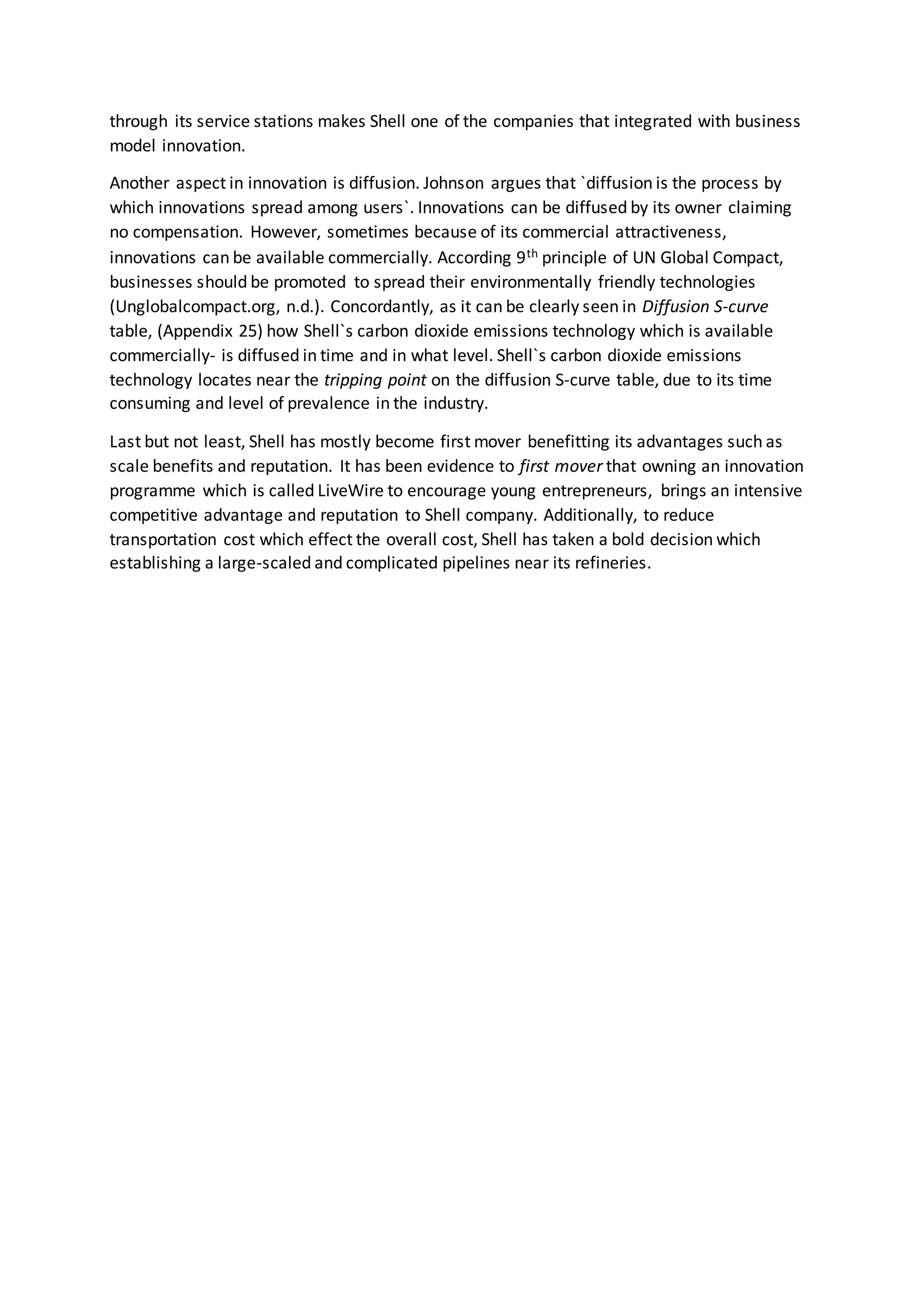 through its service stations makes Shell one of the companies that integrated with business
model innovation.
Another aspect in innovation is diffusion. Johnson argues that `diffusion is the process by
which innovations spread among users`. Innovations can be diffused by its owner claiming
no compensation. However, sometimes because of its commercial attractiveness,
innovations can be available commercially. According 9th principle of UN Global Compact,
businesses should be promoted to spread their environmentally friendly technologies
(Unglobalcompact.org, n.d.). Concordantly, as it can be clearly seen in Diffusion S-curve
table, (Appendix 25) how Shell`s carbon dioxide emissions technology which is available
commercially- is diffused in time and in what level. Shell`s carbon dioxide emissions
technology locates near the tripping point on the diffusion S-curve table, due to its time
consuming and level of prevalence in the industry.
Last but not least, Shell has mostly become first mover benefitting its advantages such as
scale benefits and reputation. It has been evidence to first mover that owning an innovation
programme which is called LiveWire to encourage young entrepreneurs, brings an intensive
competitive advantage and reputation to Shell company. Additionally, to reduce
transportation cost which effect the overall cost, Shell has taken a bold decision which
establishing a large-scaled and complicated pipelines near its refineries.
 