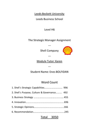 Leeds Beckett University
Leeds Business School
Level H6
The Strategic Manager Assignment
---
Shell Company
---
Module Tutor: Karen
---
Student Name: Enes BOLFIDAN
Word Count
1. Shell`s Strategic Capabilities……………………….. 996
2. Shell`s Purpose, Culture & Governance………. 492
3. Business Strategy ………………………………………… 455
4. Innovation…………………………………………………….696
5. Strategic Opinions….……………………………………..166
6. Recommendation…………………………………………..245
Total 3050
 