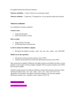 En español tenemos dos formas de números:

Números cardinales - 1 (uno), 2 (dos) etc. (se usan para contar)

Números ordinales - 1º (primero), 2º (segundo) etc. (se usa para dar orden de secuencia)



Números cardinales

Los cardinales los usamos cuando tú:

Cuentas cosas:

       Tengo dos hermanos.
       Enero tiene treinta y un días.

Dices tu edad:

       Tengo treinta y tres años.
       Mi hermana tiene veintisiete años.

Le das tu número de teléfono a alguien:

       Mi número de teléfono es cuatro - ocho - uno - dos - dos - cuatro - cero. (4812240)

Hablar de un año específico:

       Ella nació en mil novecientos setenta y cinco (1975).
       América fue descubierta en el año mil cuatrocientos noventa y dos (1492).

Date cuenta que en español a diferencia con inglés nosotros no dividimos los años, en otras
palabras se dice el año en forma completa. Ejemplo: Mil novecientos ochenta y dos (1982);
Dos mil nueve (2009).

También cuando decimos los números telefónicos tenemos dos opciones, primero es decir
número por número (dos - seis - tres- cuatro - cinco - uno - cinco; 2-6-3-4-5-1-5) o
agruparlos en los primeros tres dígitos y luego dos números y los otros dos después
(doscientos sesenta y tres - cuarenta y cinco - quince; 263 45 15)



Números ordinales

Los ordinales se usan para:
 