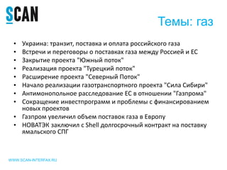 Темы: газ
• Украина: транзит, поставка и оплата российского газа
• Встречи и переговоры о поставках газа между Россией и ЕС
• Закрытие проекта "Южный поток"
• Реализация проекта "Турецкий поток"
• Расширение проекта "Северный Поток"
• Начало реализации газотранспортного проекта "Сила Сибири"
• Антимонопольное расследование ЕС в отношении "Газпрома"
• Сокращение инвестпрограмм и проблемы с финансированием
новых проектов
• Газпром увеличил объем поставок газа в Европу
• НОВАТЭК заключил с Shell долгосрочный контракт на поставку
ямальского СПГ
WWW.SCAN-INTERFAX.RU
 