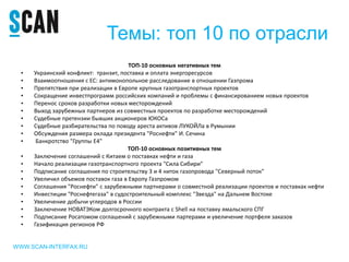 Темы: топ 10 по отрасли
ТОП-10 основных негативных тем
• Украинский конфликт: транзит, поставка и оплата энергоресурсов
• Взаимоотношения с ЕС: антимонопольное расследование в отношении Газпрома
• Препятствия при реализации в Европе крупных газотранспортных проектов
• Сокращение инвестпрограмм российских компаний и проблемы с финансированием новых проектов
• Перенос сроков разработки новых месторождений
• Выход зарубежных партнеров из совместных проектов по разработке месторождений
• Судебные претензии бывших акционеров ЮКОСа
• Судебные разбирательства по поводу ареста активов ЛУКОЙЛа в Румынии
• Обсуждения размера оклада президента "Роснефти" И. Сечина
• Банкротство "Группы Е4"
ТОП-10 основных позитивных тем
• Заключение соглашений с Китаем о поставках нефти и газа
• Начало реализации газотранспортного проекта "Сила Сибири"
• Подписание соглашения по строительству 3 и 4 ниток газопровода "Северный поток"
• Увеличил объемов поставок газа в Европу Газпромом
• Соглашения "Роснефти" с зарубежными партнерами о совместной реализации проектов и поставках нефти
• Инвестиции "Роснефтегаза" в судостроительный комплекс "Звезда" на Дальнем Востоке
• Увеличение добычи углеродов в России
• Заключение НОВАТЭКом долгосрочного контракта с Shell на поставку ямальского СПГ
• Подписание Росатомом соглашений с зарубежными партерами и увеличение портфеля заказов
• Газификация регионов РФ
WWW.SCAN-INTERFAX.RU
 