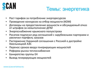 Темы: энергетика
• Рост тарифов за потребление энергоресурсов
• Проведение конкурсов на отбор мощности (КОМ)
• Договоры на предоставление мощности и обсуждаемый отказ
от штрафов за невыполнение ДПМ
• Энергоснабжение крымского полуострова
• Росатом подписал ряд соглашений с зарубежными партерами и
увеличил портфель заказов
• Расторжение Украиной соглашения с Россией о достройке
Хмельницкой АЭС
• Перенос сроков ввода генерирующих мощностей
• Реформа рынка теплоснабжения
• Банкротство группы Е4
• Вывод генерирующих мощностей
WWW.SCAN-INTERFAX.RU
 