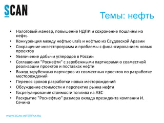 Темы: нефть
WWW.SCAN-INTERFAX.RU
• Налоговый маневр, повышение НДПИ и сохранение пошлины на
нефть
• Конкуренция между нефтью urals и нефтью из Саудовской Аравии
• Сокращение инвестпрограмм и проблемы с финансированием новых
проектов
• Увеличение добычи углеродов в России
• Соглашения "Роснефти" с зарубежными партнерами о совместной
реализации проектов и поставках нефти
• Выход зарубежных партнеров из совместных проектов по разработке
месторождений
• Перенос сроков разработки новых месторождений
• Обсуждение стоимости и перспектив рынка нефти
• Госрегулирование стоимости топлива на АЗС
• Раскрытие "Роснефтью" размера оклада президента компании И.
Сечина
 
