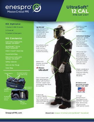 Kit Options:
1. Jacket & Bib Overalls
2. Coverall
3. Jacket & Overpant
Kit Contents:
Garments made with
Westex UltraSoft®
OptiShield™ 12 Cal
Grey Faceshield
MSA V-Gard® Hard Hat
Faceshield Bag
Balaclava made with
Westex UltraSoft®
Safety Glasses
Silicone Ear Plugs
Gear Bag
OptiShield™
grey nanoparticle
shields improve
visibility and color
recognition vs.
original green
tinted shields
Made with
Westex UltraSoft®
Style 451 9oz
Faceshield allows
easy access to
fresh air flow
when out of the
hazard boundary
Front closure with
high temperature
zipper with DuPont™
Nomex®
zipper tape
and segmented Hook
& Loop flap
Enhanced
wearer visibility
with 3M™
brand
silver segmented
reflective tape on
arms & legs
Shown here: Enespro 12 Cal Suit with OptiShield™ Faceshield
FR Control 2.0™
with a silver
antimicrobial
finished liner in
the jacket collar is
soft to the touch,
kills germs and
controls odor
Balaclava made
with Westex
UltraSoft®
6oz knit fabric
14” high
temperature
leg zippers with
DuPont™
Nomex®
tape allows easy
donning and
doffing over boots
All fabrics and
garments proudly
made in the USA
EnesproPPE.com
ActiveCool Venting™
underarm system
with 5x more
air-flow to aid in
cooling and
3x more stretch
improves mobility
Protective
area for
shield
Padded handles
& shoulder strap
Dual zippers
Grommets
for airflow
Pocket
for gloves
Waterproof
bottom
Elastic waistband
& rib knit cuffs to
improve mobility,
comfort, and
flexibility
UltraSoft®
12 CAL
PPE CAT 2 KIT
 
