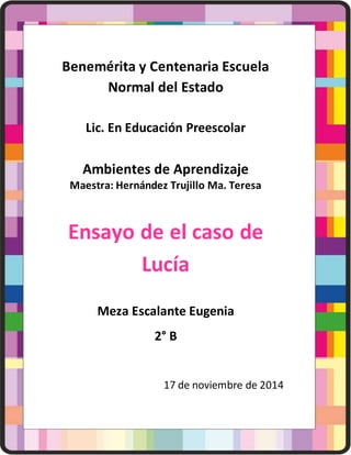 Benemérita y Centenaria Escuela
Normal del Estado
Lic. En Educación Preescolar
Ambientes de Aprendizaje
Maestra: Hernández Trujillo Ma. Teresa
Ensayo de el caso de
Lucía
Meza Escalante Eugenia
2° B
17 de noviembre de 2014
 