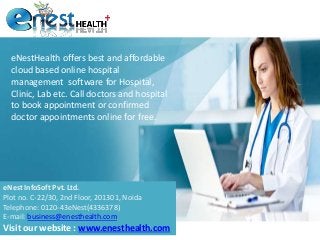 eNestHealth offers best and affordable
cloud based online hospital
management software for Hospital,
Clinic, Lab etc. Call doctors and hospital
to book appointment or confirmed
doctor appointments online for free.
eNest InfoSoft Pvt. Ltd.
Plot no. C-22/30, 2nd Floor, 201301, Noida
Telephone: 0120-43eNest(4336378)
E-mail: business@enesthealth.com
Visit our website : www.enesthealth.com
 