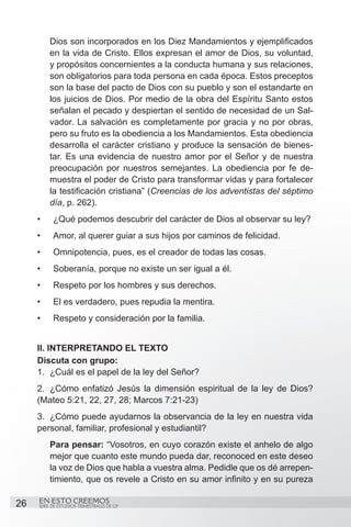 Dios son incorporados en los Diez Mandamientos y ejemplificados
          en la vida de Cristo. Ellos expresan el amor de Dios, su voluntad,
          y propósitos concernientes a la conducta humana y sus relaciones,
          son obligatorios para toda persona en cada época. Estos preceptos
          son la base del pacto de Dios con su pueblo y son el estandarte en
          los juicios de Dios. Por medio de la obra del Espíritu Santo estos
          señalan el pecado y despiertan el sentido de necesidad de un Sal-
          vador. La salvación es completamente por gracia y no por obras,
          pero su fruto es la obediencia a los Mandamientos. Esta obediencia
          desarrolla el carácter cristiano y produce la sensación de bienes-
          tar. Es una evidencia de nuestro amor por el Señor y de nuestra
          preocupación por nuestros semejantes. La obediencia por fe de-
          muestra el poder de Cristo para transformar vidas y para fortalecer
          la testificación cristiana” (Creencias de los adventistas del séptimo
          día, p. 262).
     •	    ¿Qué podemos descubrir del carácter de Dios al observar su ley?
     •	    Amor, al querer guiar a sus hijos por caminos de felicidad.
     •	    Omnipotencia, pues, es el creador de todas las cosas.
     •	    Soberanía, porque no existe un ser igual a él.
     •	    Respeto por los hombres y sus derechos.
     •	    El es verdadero, pues repudia la mentira.
     •	    Respeto y consideración por la familia.


     II. INTERPRETANDO EL TEXTO
     Discuta con grupo:
     1.	 ¿Cuál es el papel de la ley del Señor?
     2.	 ¿Cómo enfatizó Jesús la dimensión espiritual de la ley de Dios?
     (Mateo 5:21, 22, 27, 28; Marcos 7:21-23)
     3.	 ¿Cómo puede ayudarnos la observancia de la ley en nuestra vida
     personal, familiar, profesional y estudiantil?
          Para pensar: “Vosotros, en cuyo corazón existe el anhelo de algo
          mejor que cuanto este mundo pueda dar, reconoced en este deseo
          la voz de Dios que habla a vuestra alma. Pedidle que os dé arrepen-
          timiento, que os revele a Cristo en su amor infinito y en su pureza

26   EN ESTO CREEMOS
     SERIE DE ESTUDIOS TRIMESTRALES DE GP
 