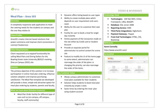 Meal Plan – Area 101
Overview
A completely responsive web application to meet
the catering needs for the students on campus and
the one they relates to
Client Profile
Area101 creates internet based solutions that
power commerce and improve client connections in
contract foodservice.
Client Requirements
Client requested us to expand functionality for
selling Meal Plans and Dining Dollars for the
Bowling Green state University (BGSU)’s existing
Dine on Campus (DOC) site
Solution
The primary objective of this solution is to increase
participation in online meal plan ordering, influence
solution adoption and improve purchasing
satisfaction. The Meal Plan template we developed
will provide a clean, simple and attractive option for
meal plan ordering by students, parents and faculty.
What we have done (Solution Features)
• Meal Plan Order facility for different type of
uses such as (on-campus, off-campus,
faculty, staff community)
Key Customer Value
Page 1 of 2
• Dynamic offers listing based on user types
• Ability to create multiple plans which
depends on user requirement and users
need.
• Ability for the user to customize their own
plan
• Facility for user to book a meal for single
day instantly
• Online payment of the transaction made on
the site either by Credit card or Student
Account
• Provide an separate portal for
administrator to control content for entire
site
• Feature to modify the UI of the home page
to some extent, administrator can
rearrange the order of the plans i.e
changing the priority; can also rearrange
the order of the items.
Key Customer Value
• Allows campus administrator to customize
meal plans available for their students
• Solution helps students to book meal plan
instantly by simple 2 clicks
• Saves times by ordering the meal plan
using student account
Technology Used
• Technologies:
Framework, LINQ,
• Database:
• Reporting Service:
• Third Party Integrations:
• Payment Gateway :
• Front End Technologies:
Bootstrap
Reference
Karen Connolly
http://www.area101.com/
Screenshot
FOODS & BEVERAGES
Technology Used
Technologies: ASP.Net MVC, Entity
Framework, LINQ, WebAPI
Database: SQL server 2008
Reporting Service: SSRS
Third Party Integrations: Highcharts
Payment Gateway : Paypal
Front End Technologies: HTML, CSS,
Bootstrap
Karen Connolly
http://www.area101.com/
 