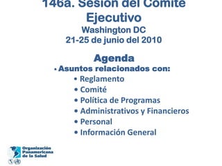 146a. Sesión del Comité EjecutivoWashington DC21-25 de junio del 2010Agenda                • Asuntos relacionados con:• Reglamento                     • Comité                     • Política de Programas                     • Administrativos y Financieros                     • Personal                     • Información General