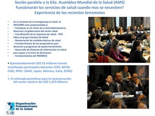 Sesión paralela a la 63a. Asamblea Mundial de la Salud (AMS)Funcionarán los servicios de salud cuando mas se necesiten?Experiencia de los recientes terremotosEn el contexto de la emergenciqa en Haití, laOPS/OMS esta comprometida a:– Fortalecer el rol rector de la Autiridad SanitariaNacional y la gobernanza del sector salud– Coordinación de la respuesta de salud – OPSlidera el grupo (cluster) de Salud– Restauración de cuidados básicos de salud– Fortalecimiento de los preparativos paradesastres y programas de ayuda humanitaria– Desarrollo de Sistemas de Información en Saludpara apoyo a la toma de decisiones.– Fortalecimiento del PROMESS• Aproximadamente USD 23 millones fueronmovilizados (principales donantes CERF, AECID,CIDA, DFID, USAID, Japón, Mónaco, Italia, ECHO).•. El estimado premilinar para la reconstrucción del sector salud es de USD 1,255 billones