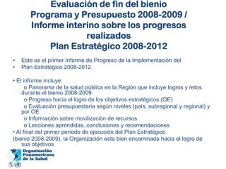 Evaluación de fin del bienioPrograma y Presupuesto 2008-2009 /Informe interino sobre los progresos realizadosPlan Estratégico 2008-2012Este es el primer Informe de Progreso de la Implementación delPlan Estratégico 2008-2012.• El informe incluye:       o Panorama de la salud pública en la Región que incluye logros y retos     durante el bienio 2008-2009       o Progreso hacia el logro de los objetivos estratégicos (OE)       o Evaluación presupuestaria según niveles (país, subregional y regional) y por OE       o Información sobre movilización de recursos       o Lecciones aprendidas, conclusiones y recomendaciones• Al final del primer período de ejecución del Plan Estratégico(bienio 2008-2009), la Organización esta bien encaminada hacia el logro de sus objetivos