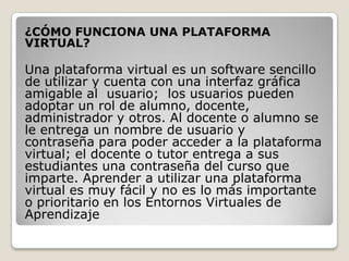 ¿CÓMO FUNCIONA UNA PLATAFORMA
VIRTUAL?

Una plataforma virtual es un software sencillo
de utilizar y cuenta con una interfaz gráfica
amigable al usuario; los usuarios pueden
adoptar un rol de alumno, docente,
administrador y otros. Al docente o alumno se
le entrega un nombre de usuario y
contraseña para poder acceder a la plataforma
virtual; el docente o tutor entrega a sus
estudiantes una contraseña del curso que
imparte. Aprender a utilizar una plataforma
virtual es muy fácil y no es lo más importante
o prioritario en los Entornos Virtuales de
Aprendizaje
 