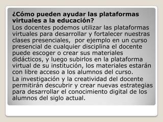 ¿Cómo pueden ayudar las plataformas
virtuales a la educación?
Los docentes podemos utilizar las plataformas
virtuales para desarrollar y fortalecer nuestras
clases presenciales, por ejemplo en un curso
presencial de cualquier disciplina el docente
puede escoger o crear sus materiales
didácticos, y luego subirlos en la plataforma
virtual de su institución, los materiales estarán
con libre acceso a los alumnos del curso.
La investigación y la creatividad del docente
permitirán descubrir y crear nuevas estrategias
para desarrollar el conocimiento digital de los
alumnos del siglo actual.
 