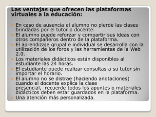 Las ventajas que ofrecen las plataformas
virtuales a la educación:

   En caso de ausencia el alumno no pierde las clases
    brindadas por el tutor o docente.
   El alumno puede reforzar y compartir sus ideas con
    otros compañeros dentro de la plataforma.
   El aprendizaje grupal e individual se desarrolla con la
    utilización de los foros y las herramientas de la Web
    2.0.
   Los materiales didácticos están disponibles al
    estudiante las 24 horas.
   El estudiante puede realizar consultas a su tutor sin
    importar el horario.
   El alumno no se distrae (haciendo anotaciones)
    cuando el docente explica la clase
    presencial, recuerde todos los apuntes o materiales
    didácticos deben estar guardados en la plataforma.
   Una atención más personalizada.
 