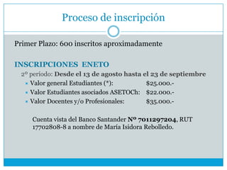 Proceso de inscripción
Primer Plazo: 600 inscritos aproximadamente
INSCRIPCIONES ENETO
2º período: Desde el 13 de agosto hasta el 23 de septiembre
 Valor general Estudiantes (*): $25.000.-
 Valor Estudiantes asociados ASETOCh: $22.000.-
 Valor Docentes y/o Profesionales: $35.000.-
Cuenta vista del Banco Santander Nº 7011297204, RUT
17702808-8 a nombre de María Isidora Rebolledo.
 