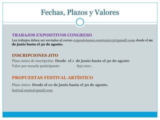 Fechas, Plazos y Valores
TRABAJOS EXPOSITIVOS CONGRESO
Los trabajos deben ser enviados al correo exposiciones.eneto2013@gmail.com desde el 01
de junio hasta el 30 de agosto.
INSCRIPCIONES JITO
Plazo único de inscripción: Desde el 1 de junio hasta el 30 de agosto
Valor por escuela participante: $50.000.-
PROPUESTAS FESTIVAL ARTÍSTICO
Plazo único: Desde el 01 de junio hasta el 30 de agosto.
festival.eneto@gmail.com.
 