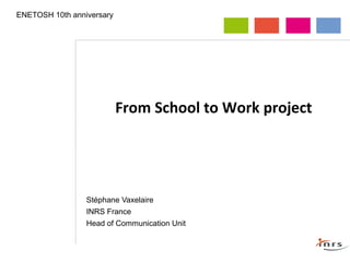 From School to Work project
Stéphane Vaxelaire
INRS France
Head of Communication Unit
ENETOSH 10th anniversary
 