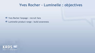 Yves Rocher – Luminelle : objectives


Yves Rocher fanpage : recruit fans
Luminelle product range : build awareness
 