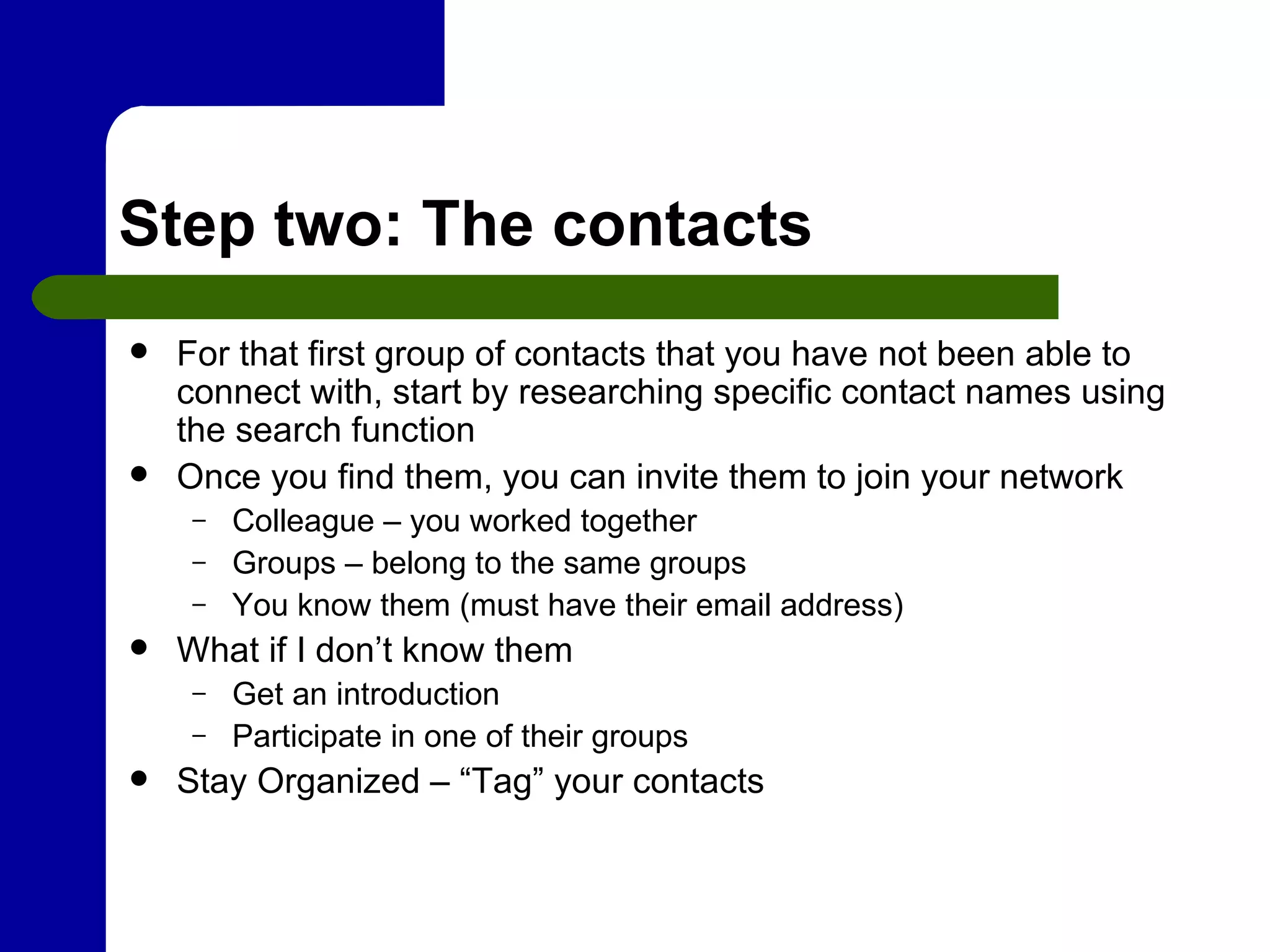 Step two: The contacts For that first group of contacts that you have not been able to connect with, start by researching specific contact names using the search function  Once you find them, you can invite them to join your network Colleague – you worked together Groups – belong to the same groups You know them (must have their email address) What if I don’t know them Get an introduction Participate in one of their groups Stay Organized – “Tag” your contacts 