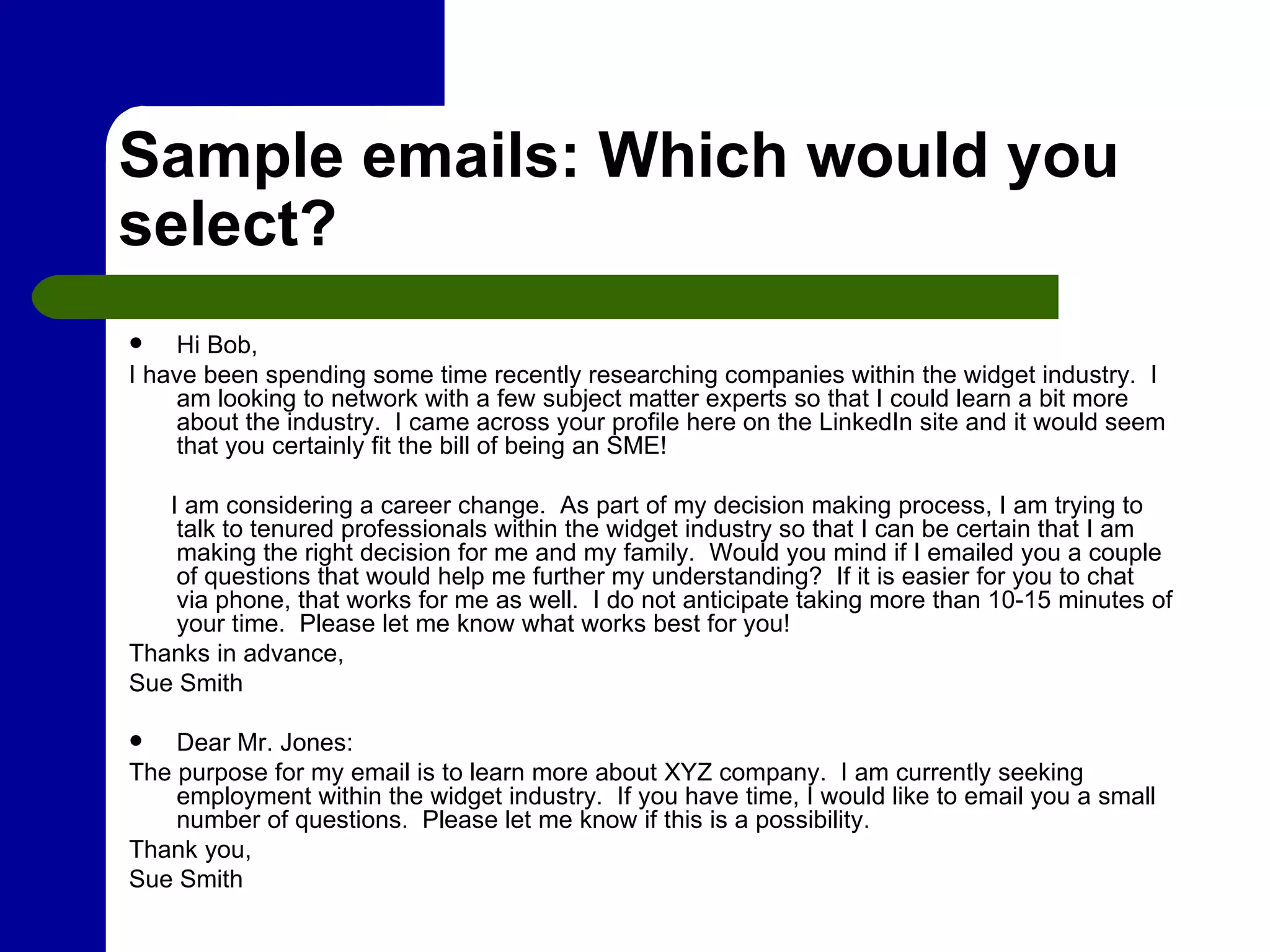 Sample emails: Which would you select? Hi Bob, I have been spending some time recently researching companies within the widget industry.  I am looking to network with a few subject matter experts so that I could learn a bit more about the industry.  I came across your profile here on the LinkedIn site and it would seem that you certainly fit the bill of being an SME!  I am considering a career change.  As part of my decision making process, I am trying to talk to tenured professionals within the widget industry so that I can be certain that I am making the right decision for me and my family.  Would you mind if I emailed you a couple of questions that would help me further my understanding?  If it is easier for you to chat via phone, that works for me as well.  I do not anticipate taking more than 10-15 minutes of your time.  Please let me know what works best for you! Thanks in advance, Sue Smith  Dear Mr. Jones: The purpose for my email is to learn more about XYZ company.  I am currently seeking employment within the widget industry.  If you have time, I would like to email you a small number of questions.  Please let me know if this is a possibility. Thank you, Sue Smith 