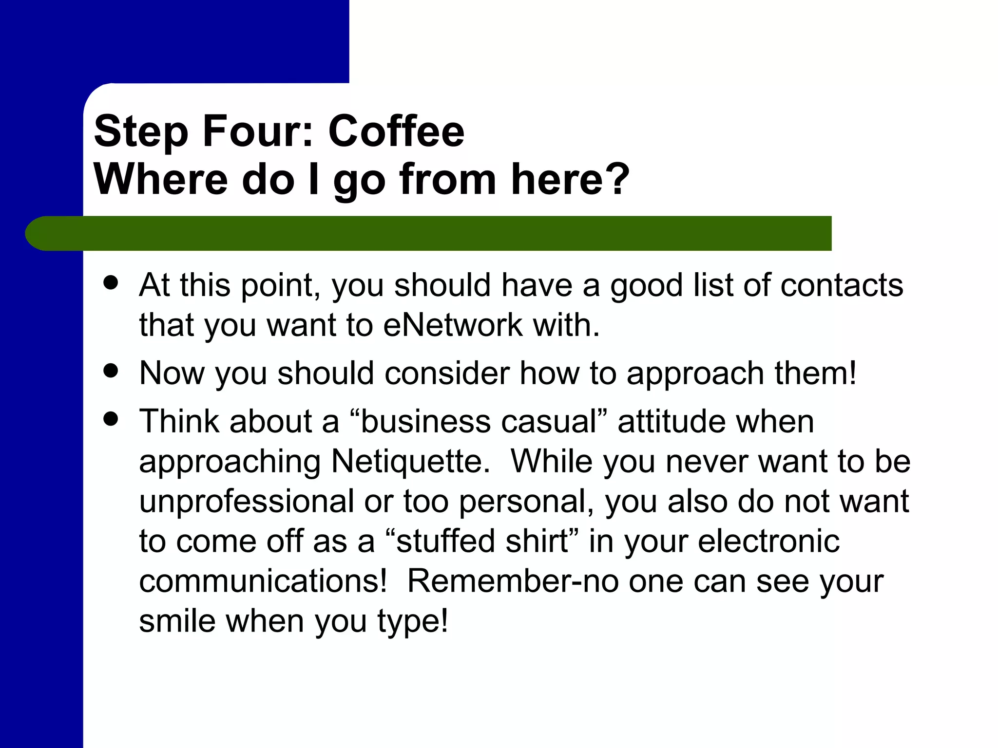 Step Four: Coffee Where do I go from here? At this point, you should have a good list of contacts that you want to eNetwork with.  Now you should consider how to approach them! Think about a “business casual” attitude when approaching Netiquette.  While you never want to be unprofessional or too personal, you also do not want to come off as a “stuffed shirt” in your electronic communications!  Remember-no one can see your smile when you type!  