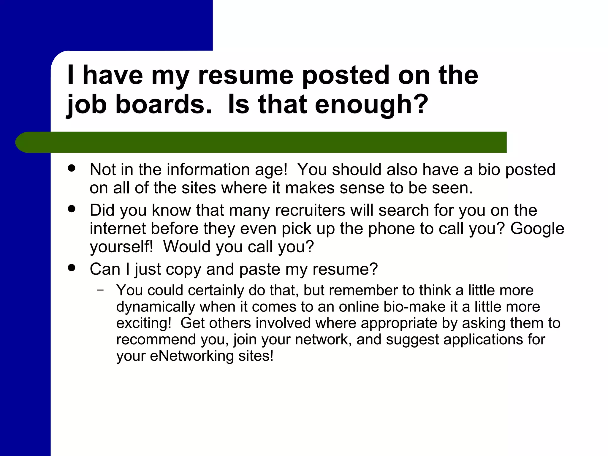 I have my resume posted on the job boards.  Is that enough? Not in the information age!  You should also have a bio posted on all of the sites where it makes sense to be seen. Did you know that many recruiters will search for you on the internet before they even pick up the phone to call you? Google yourself!  Would you call you? Can I just copy and paste my resume?  You could certainly do that, but remember to think a little more dynamically when it comes to an online bio-make it a little more exciting!  Get others involved where appropriate by asking them to recommend you, join your network, and suggest applications for your eNetworking sites! 