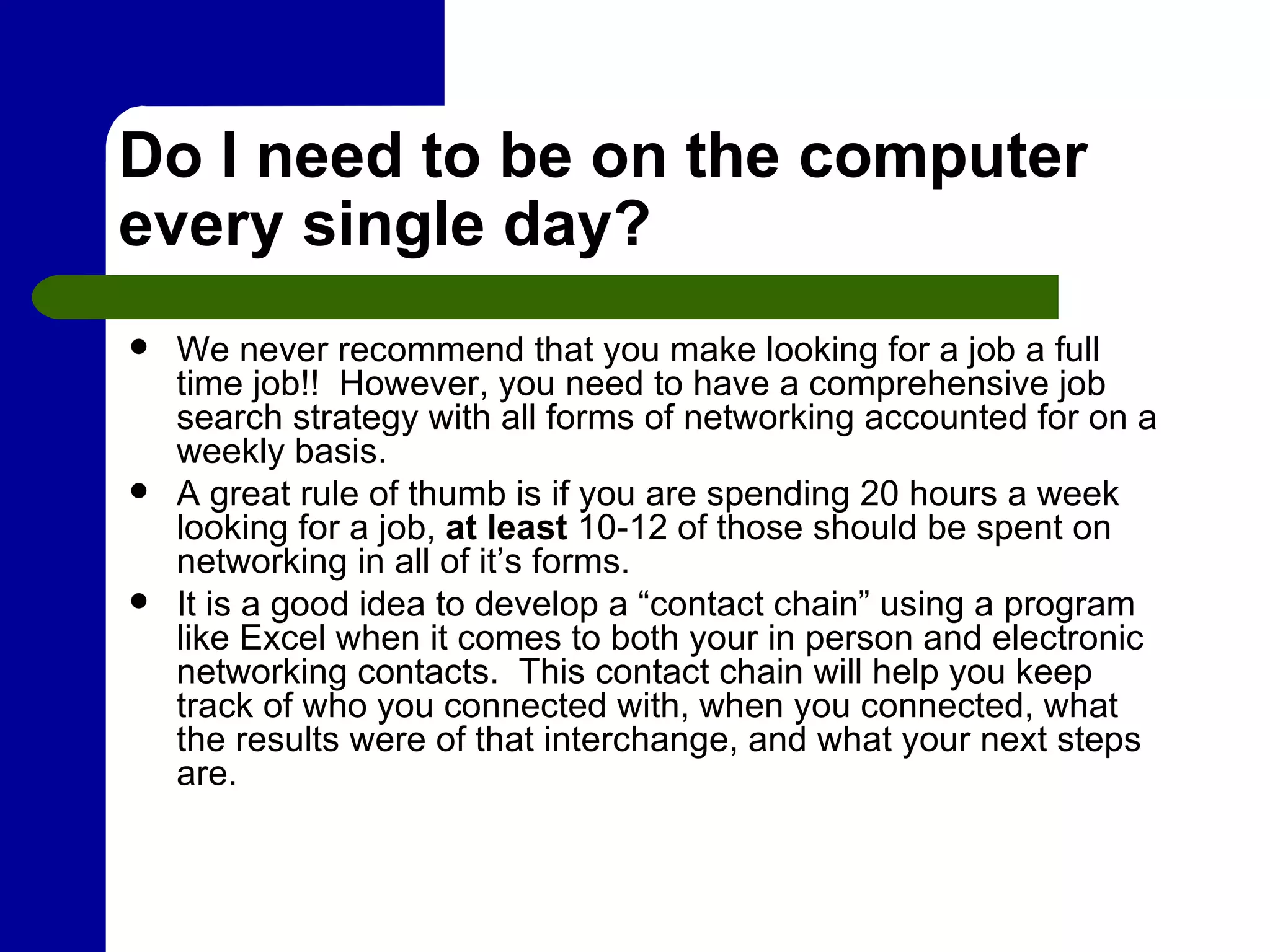 Do I need to be on the computer every single day? We never recommend that you make looking for a job a full time job!!  However, you need to have a comprehensive job search strategy with all forms of networking accounted for on a weekly basis.   A great rule of thumb is if you are spending 20 hours a week looking for a job,  at least  10-12 of those should be spent on networking in all of it’s forms. It is a good idea to develop a “contact chain” using a program like Excel when it comes to both your in person and electronic networking contacts.  This contact chain will help you keep track of who you connected with, when you connected, what the results were of that interchange, and what your next steps are. 