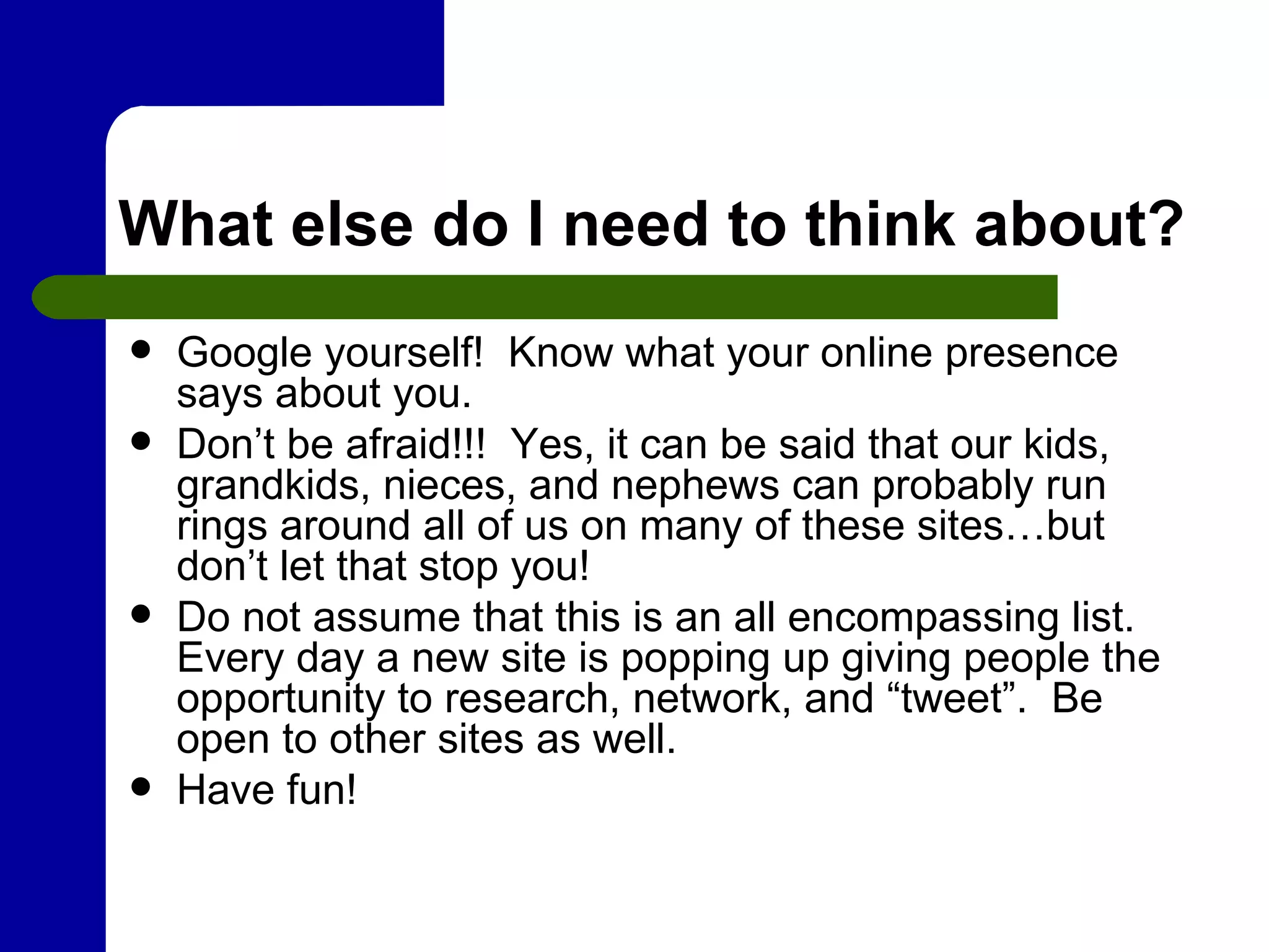 What else do I need to think about? Google yourself!  Know what your online presence says about you.  Don’t be afraid!!!  Yes, it can be said that our kids, grandkids, nieces, and nephews can probably run rings around all of us on many of these sites…but don’t let that stop you! Do not assume that this is an all encompassing list.  Every day a new site is popping up giving people the opportunity to research, network, and “tweet”.  Be open to other sites as well. Have fun!  