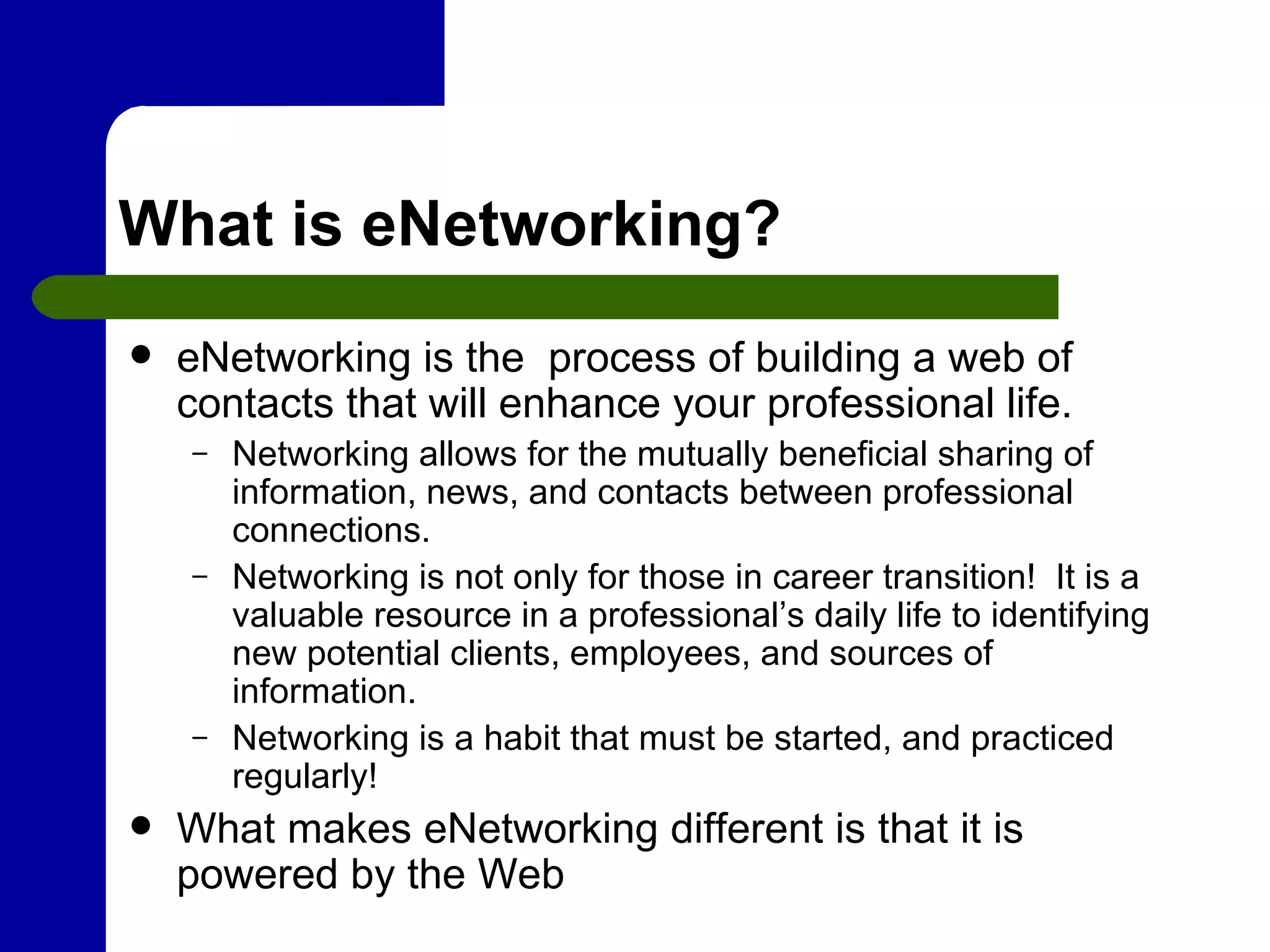 What is eNetworking? eNetworking is the  process of building a web of contacts that will enhance your professional life. Networking allows for the mutually beneficial sharing of information, news, and contacts between professional connections. Networking is not only for those in career transition!  It is a valuable resource in a professional’s daily life to identifying new potential clients, employees, and sources of information. Networking is a habit that must be started, and practiced regularly! What makes eNetworking different is that it is powered by the Web  